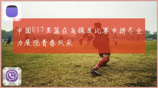 中国U17男篮在高强度比赛中拼尽全力展现青春风采
