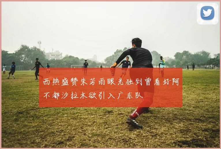 西热盛赞朱芳雨眼光独到曾看好阿不都沙拉木欲引入广东队