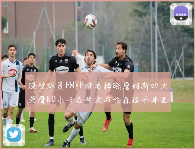 现役球员FMVP排名揭晓詹姆斯四次荣膺KD小卡各两次布伦森追平库里与约基奇