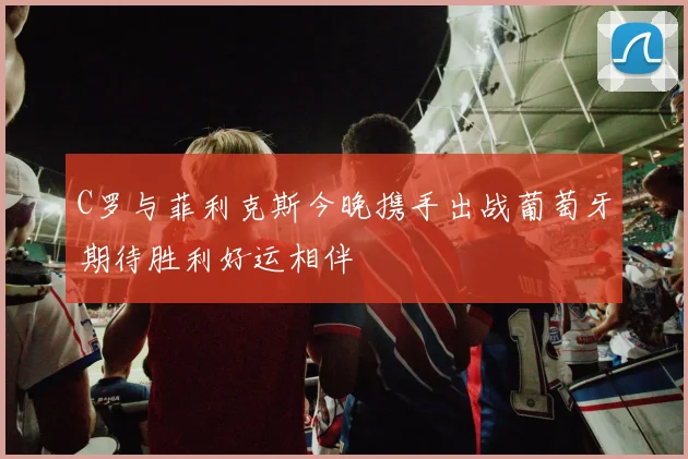 C罗与菲利克斯今晚携手出战葡萄牙期待胜利好运相伴
