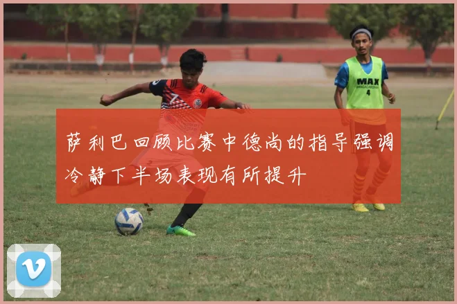 萨利巴回顾比赛中德尚的指导强调冷静下半场表现有所提升