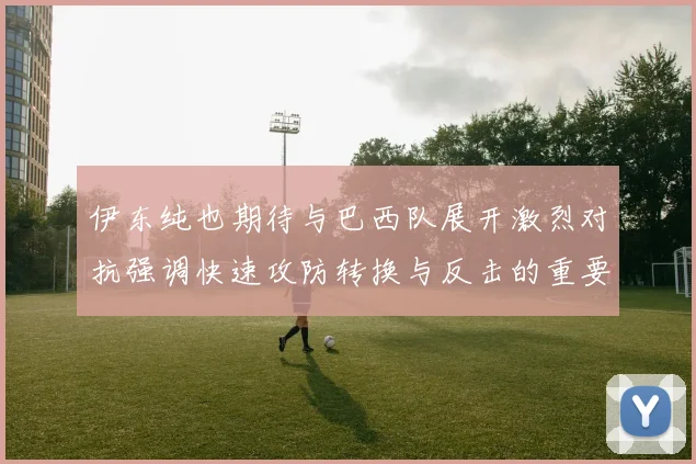 伊东纯也期待与巴西队展开激烈对抗强调快速攻防转换与反击的重要性