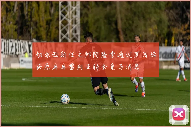 切尔西新任主帅阿隆索通过罗马诺获悉库库雷利亚转会皇马消息