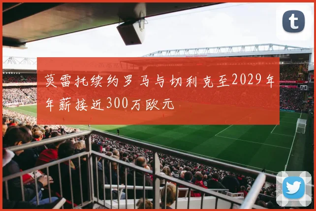 莫雷托续约罗马与切利克至2029年年薪接近300万欧元