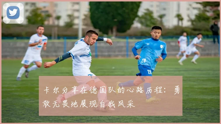 卡尔分享在德国队的心路历程：勇敢无畏地展现自我风采