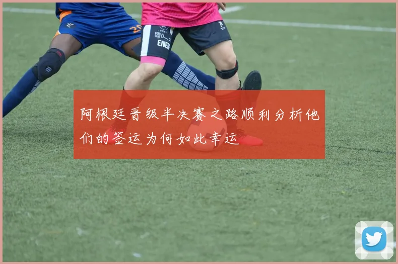 阿根廷晋级半决赛之路顺利分析他们的签运为何如此幸运