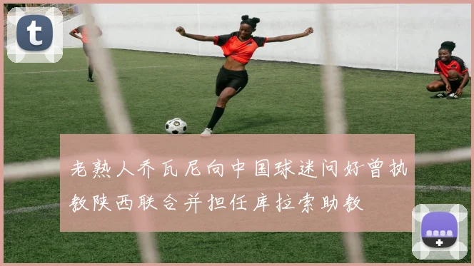 老熟人乔瓦尼向中国球迷问好曾执教陕西联合并担任库拉索助教