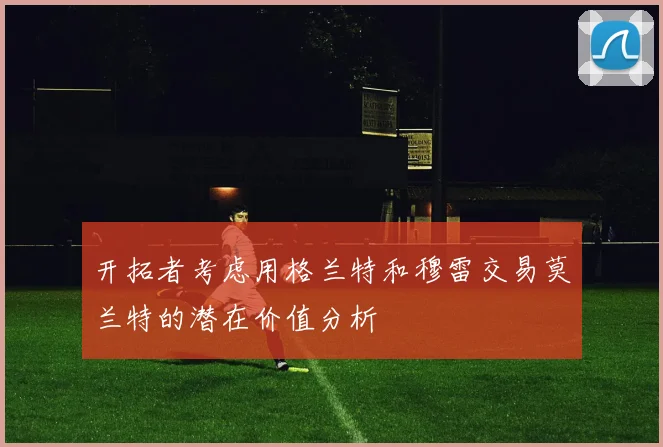 开拓者考虑用格兰特和穆雷交易莫兰特的潜在价值分析