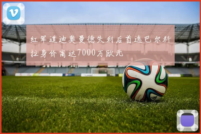 红军追迪奥曼德失利后首选巴尔科拉身价高达7000万欧元