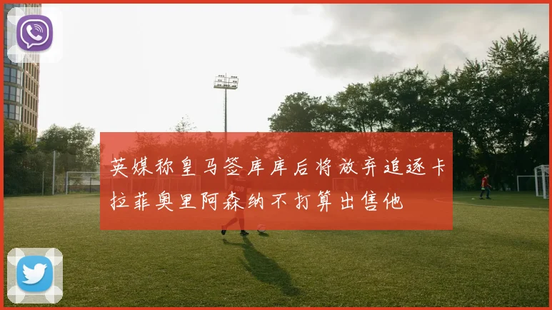 英媒称皇马签库库后将放弃追逐卡拉菲奥里阿森纳不打算出售他
