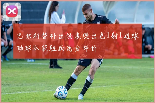 巴尔科替补出场表现出色1射1进球助球队获胜获高分评价