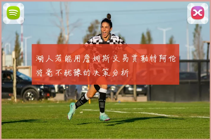 湖人若能用詹姆斯交易贾勒特阿伦将毫不犹豫的决策分析