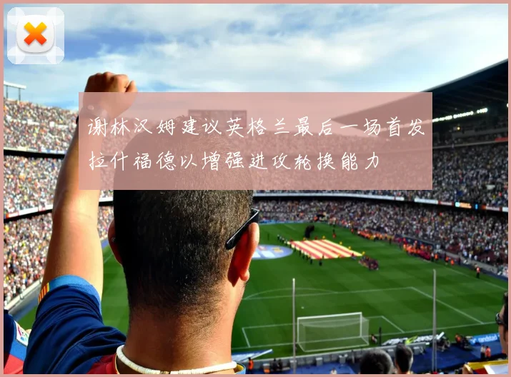 谢林汉姆建议英格兰最后一场首发拉什福德以增强进攻轮换能力