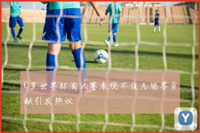 C罗世界杯淘汰赛表现不佳九场零贡献引发热议