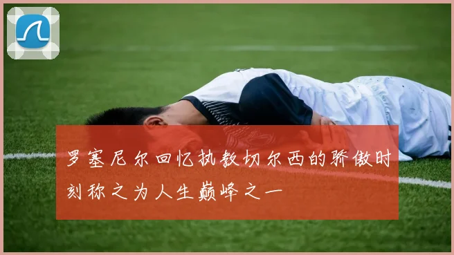 罗塞尼尔回忆执教切尔西的骄傲时刻称之为人生巅峰之一
